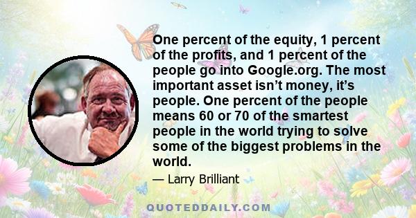 One percent of the equity, 1 percent of the profits, and 1 percent of the people go into Google.org. The most important asset isn’t money, it’s people. One percent of the people means 60 or 70 of the smartest people in