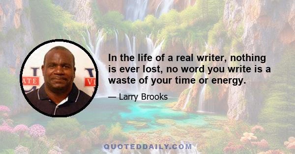 In the life of a real writer, nothing is ever lost, no word you write is a waste of your time or energy.