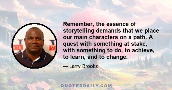 Remember, the essence of storytelling demands that we place our main characters on a path. A quest with something at stake, with something to do, to achieve, to learn, and to change.