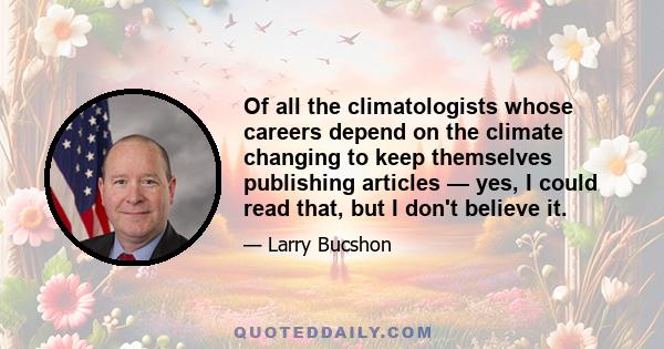 Of all the climatologists whose careers depend on the climate changing to keep themselves publishing articles — yes, I could read that, but I don't believe it.