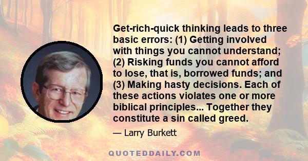 Get-rich-quick thinking leads to three basic errors: (1) Getting involved with things you cannot understand; (2) Risking funds you cannot afford to lose, that is, borrowed funds; and (3) Making hasty decisions. Each of