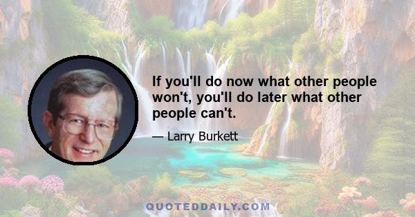 If you'll do now what other people won't, you'll do later what other people can't.