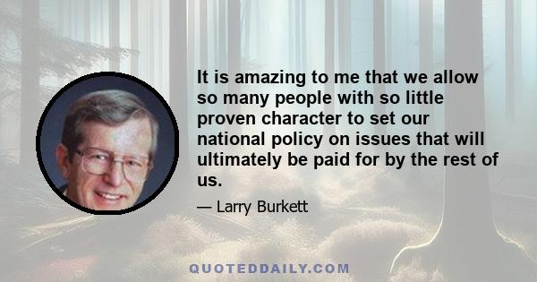 It is amazing to me that we allow so many people with so little proven character to set our national policy on issues that will ultimately be paid for by the rest of us.