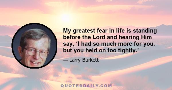 My greatest fear in life is standing before the Lord and hearing Him say, ‘I had so much more for you, but you held on too tightly.’