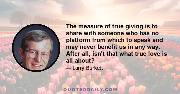 The measure of true giving is to share with someone who has no platform from which to speak and may never benefit us in any way. After all, isn't that what true love is all about?