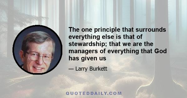 The one principle that surrounds everything else is that of stewardship; that we are the managers of everything that God has given us