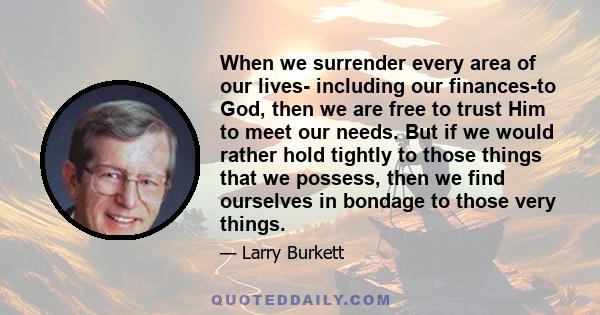 When we surrender every area of our lives- including our finances-to God, then we are free to trust Him to meet our needs. But if we would rather hold tightly to those things that we possess, then we find ourselves in