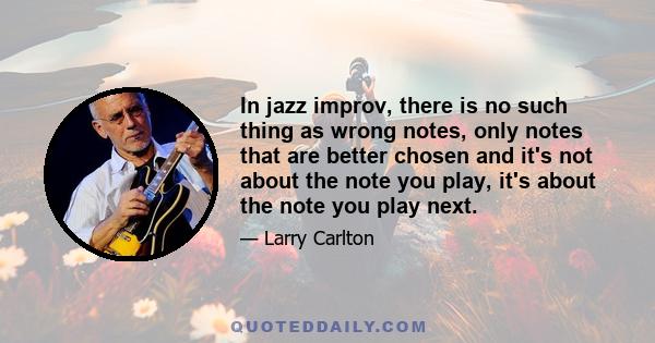 In jazz improv, there is no such thing as wrong notes, only notes that are better chosen and it's not about the note you play, it's about the note you play next.