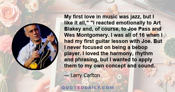 My first love in music was jazz, but I like it all, I reacted emotionally to Art Blakey and, of course, to Joe Pass and Wes Montgomery. I was all of 16 when I had my first guitar lesson with Joe. But I never focused on