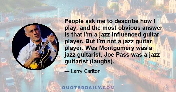 People ask me to describe how I play, and the most obvious answer is that I'm a jazz influenced guitar player. But I'm not a jazz guitar player. Wes Montgomery was a jazz guitarist, Joe Pass was a jazz guitarist