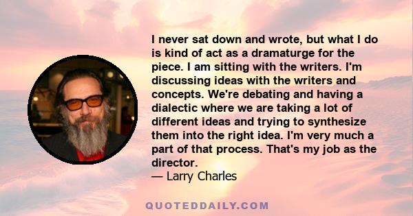 I never sat down and wrote, but what I do is kind of act as a dramaturge for the piece. I am sitting with the writers. I'm discussing ideas with the writers and concepts. We're debating and having a dialectic where we