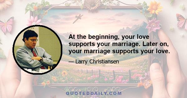 At the beginning, your love supports your marriage. Later on, your marriage supports your love.