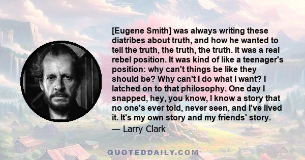 [Eugene Smith] was always writing these diatribes about truth, and how he wanted to tell the truth, the truth, the truth. It was a real rebel position. It was kind of like a teenager's position: why can't things be like 