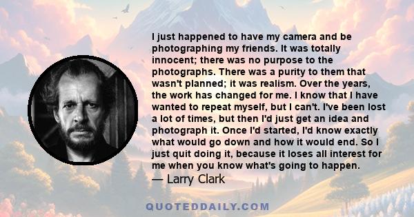 I just happened to have my camera and be photographing my friends. It was totally innocent; there was no purpose to the photographs. There was a purity to them that wasn’t planned; it was realism.