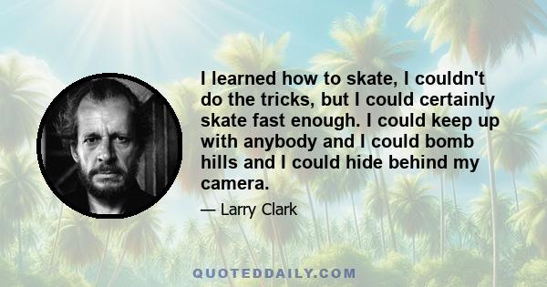 I learned how to skate, I couldn't do the tricks, but I could certainly skate fast enough. I could keep up with anybody and I could bomb hills and I could hide behind my camera.