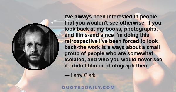 I've always been interested in people that you wouldn't see otherwise. If you look back at my books, photographs, and films-and since I'm doing this retrospective I've been forced to look back-the work is always about a 