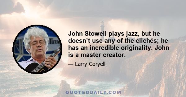 John Stowell plays jazz, but he doesn’t use any of the clichés; he has an incredible originality. John is a master creator.