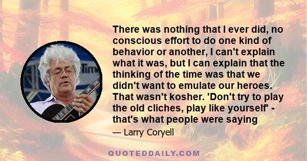 There was nothing that I ever did, no conscious effort to do one kind of behavior or another, I can't explain what it was, but I can explain that the thinking of the time was that we didn't want to emulate our heroes.