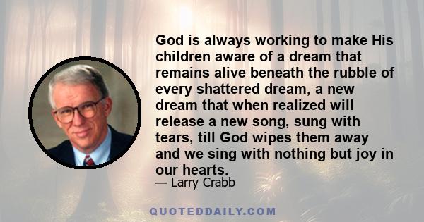 God is always working to make His children aware of a dream that remains alive beneath the rubble of every shattered dream, a new dream that when realized will release a new song, sung with tears, till God wipes them