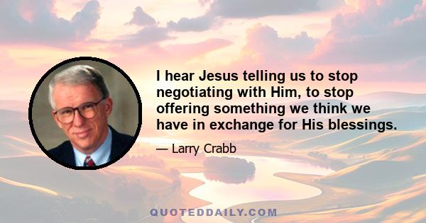 I hear Jesus telling us to stop negotiating with Him, to stop offering something we think we have in exchange for His blessings.