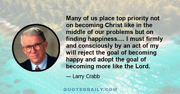 Many of us place top priority not on becoming Christ like in the middle of our problems but on finding happiness.... I must firmly and consciously by an act of my will reject the goal of becoming happy and adopt the