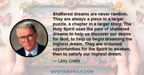 Shattered dreams are never random. They are always a piece in a larger puzzle, a chapter in a larger story. The Holy Spirit uses the pain of shattered dreams to help us discover our desire for God, to help us begin