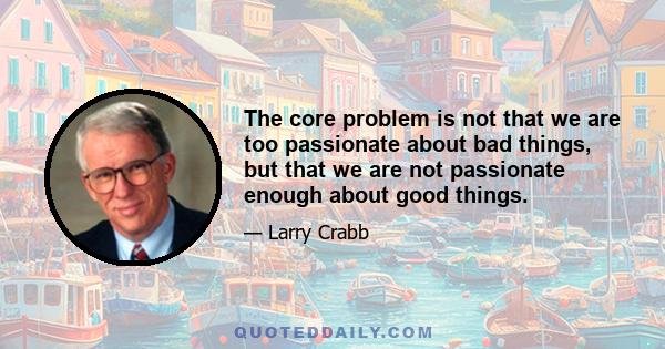 The core problem is not that we are too passionate about bad things, but that we are not passionate enough about good things.