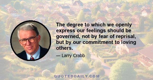 The degree to which we openly express our feelings should be governed, not by fear of reprisal, but by our commitment to loving others.