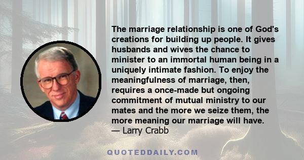 The marriage relationship is one of God's creations for building up people. It gives husbands and wives the chance to minister to an immortal human being in a uniquely intimate fashion. To enjoy the meaningfulness of