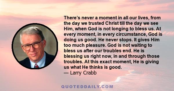 There’s never a moment in all our lives, from the day we trusted Christ till the day we see Him, when God is not longing to bless us. At every moment, in every circumstance, God is doing us good. He never stops. It