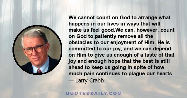 We cannot count on God to arrange what happens in our lives in ways that will make us feel good.We can, however, count on God to patiently remove all the obstacles to our enjoyment of Him. He is committed to our joy,