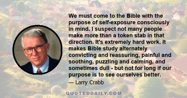 We must come to the Bible with the purpose of self-exposure consciously in mind. I suspect not many people make more than a token stab in that direction. It's extremely hard work. It makes Bible study alternately