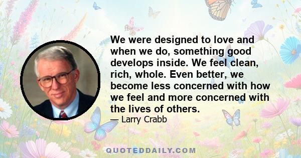 We were designed to love and when we do, something good develops inside. We feel clean, rich, whole. Even better, we become less concerned with how we feel and more concerned with the lives of others.