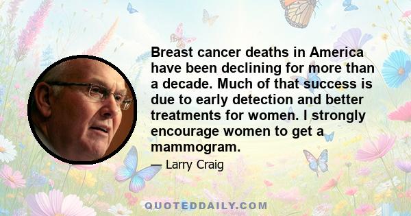 Breast cancer deaths in America have been declining for more than a decade. Much of that success is due to early detection and better treatments for women. I strongly encourage women to get a mammogram.