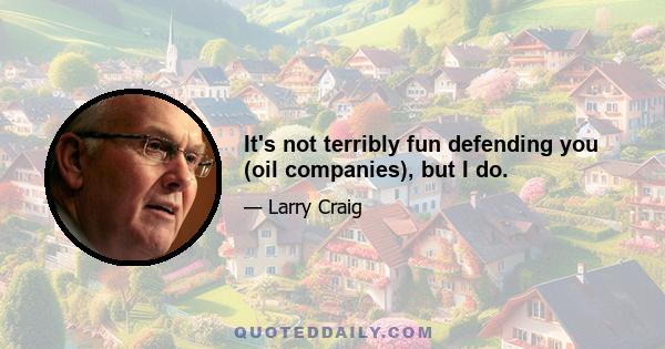 It's not terribly fun defending you (oil companies), but I do.