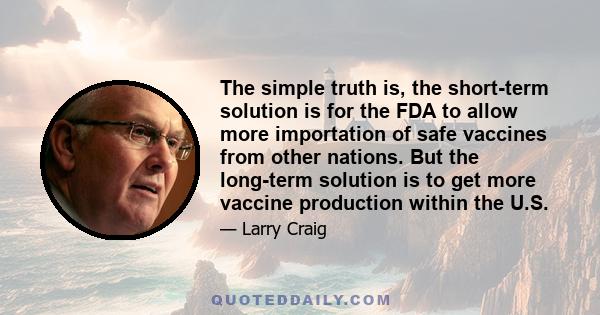 The simple truth is, the short-term solution is for the FDA to allow more importation of safe vaccines from other nations. But the long-term solution is to get more vaccine production within the U.S.