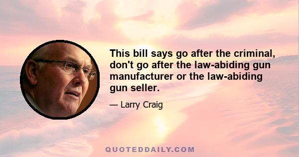 This bill says go after the criminal, don't go after the law-abiding gun manufacturer or the law-abiding gun seller.