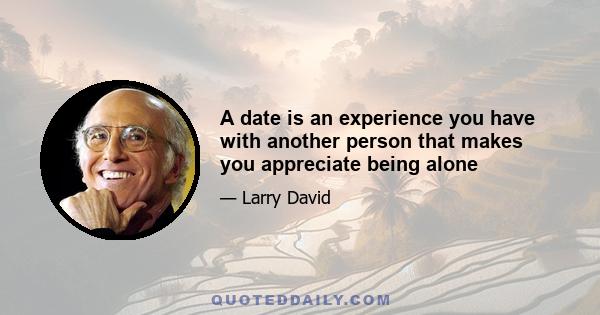 A date is an experience you have with another person that makes you appreciate being alone