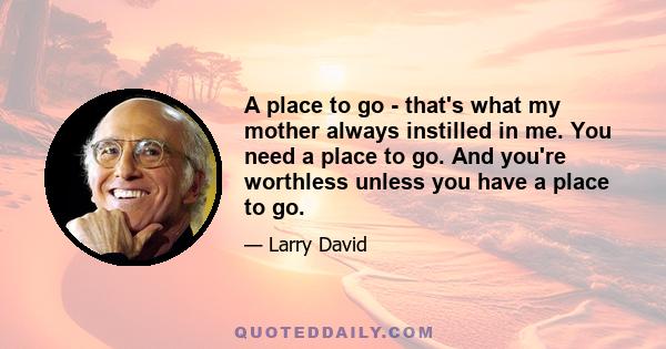 A place to go - that's what my mother always instilled in me. You need a place to go. And you're worthless unless you have a place to go.