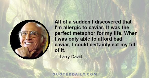 All of a sudden I discovered that I'm allergic to caviar. It was the perfect metaphor for my life. When I was only able to afford bad caviar, I could certainly eat my fill of it.