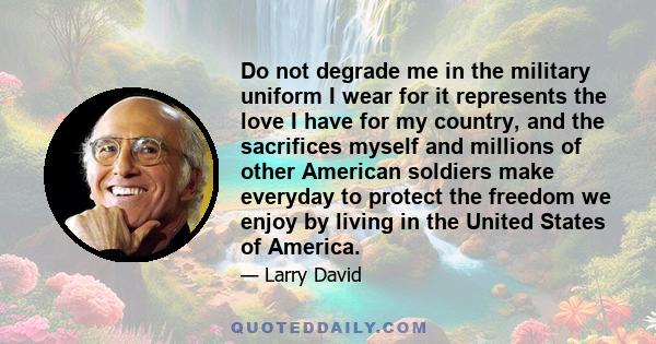 Do not degrade me in the military uniform I wear for it represents the love I have for my country, and the sacrifices myself and millions of other American soldiers make everyday to protect the freedom we enjoy by