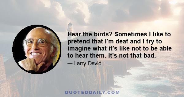 Hear the birds? Sometimes I like to pretend that I'm deaf and I try to imagine what it's like not to be able to hear them. It's not that bad.
