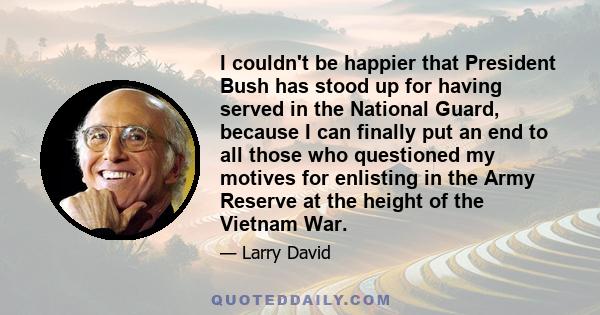 I couldn't be happier that President Bush has stood up for having served in the National Guard, because I can finally put an end to all those who questioned my motives for enlisting in the Army Reserve at the height of