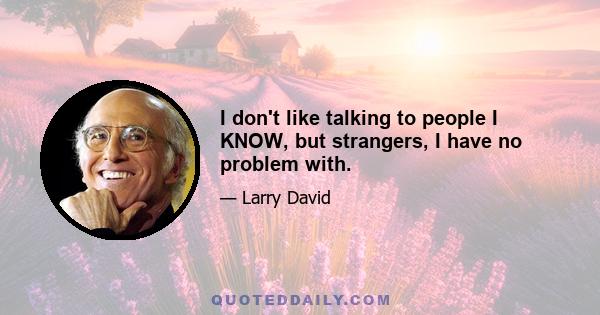 I don't like talking to people I KNOW, but strangers, I have no problem with.