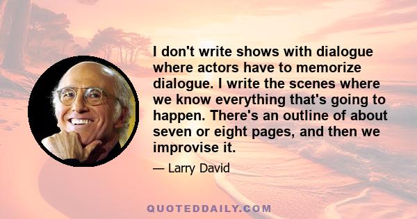 I don't write shows with dialogue where actors have to memorize dialogue. I write the scenes where we know everything that's going to happen. There's an outline of about seven or eight pages, and then we improvise it.