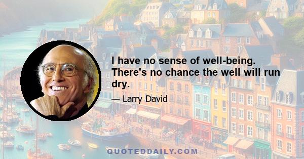 I have no sense of well-being. There's no chance the well will run dry.