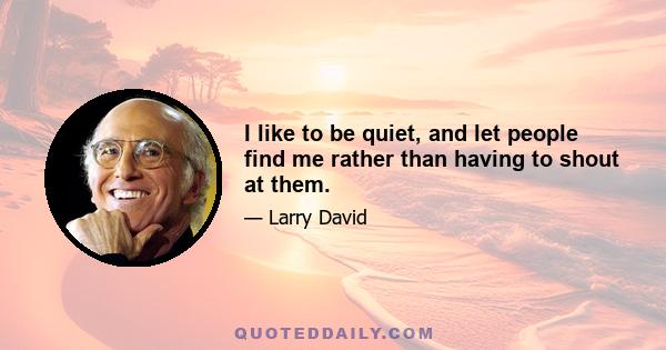 I like to be quiet, and let people find me rather than having to shout at them.