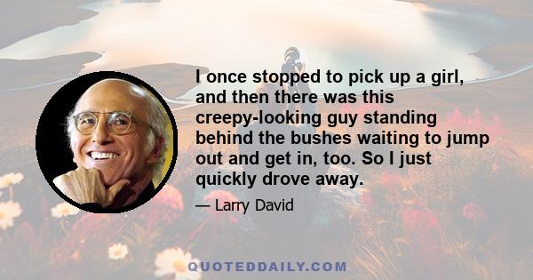 I once stopped to pick up a girl, and then there was this creepy-looking guy standing behind the bushes waiting to jump out and get in, too. So I just quickly drove away.