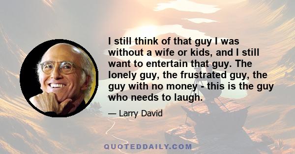 I still think of that guy I was without a wife or kids, and I still want to entertain that guy. The lonely guy, the frustrated guy, the guy with no money - this is the guy who needs to laugh.