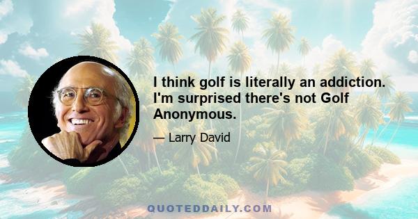 I think golf is literally an addiction. I'm surprised there's not Golf Anonymous.